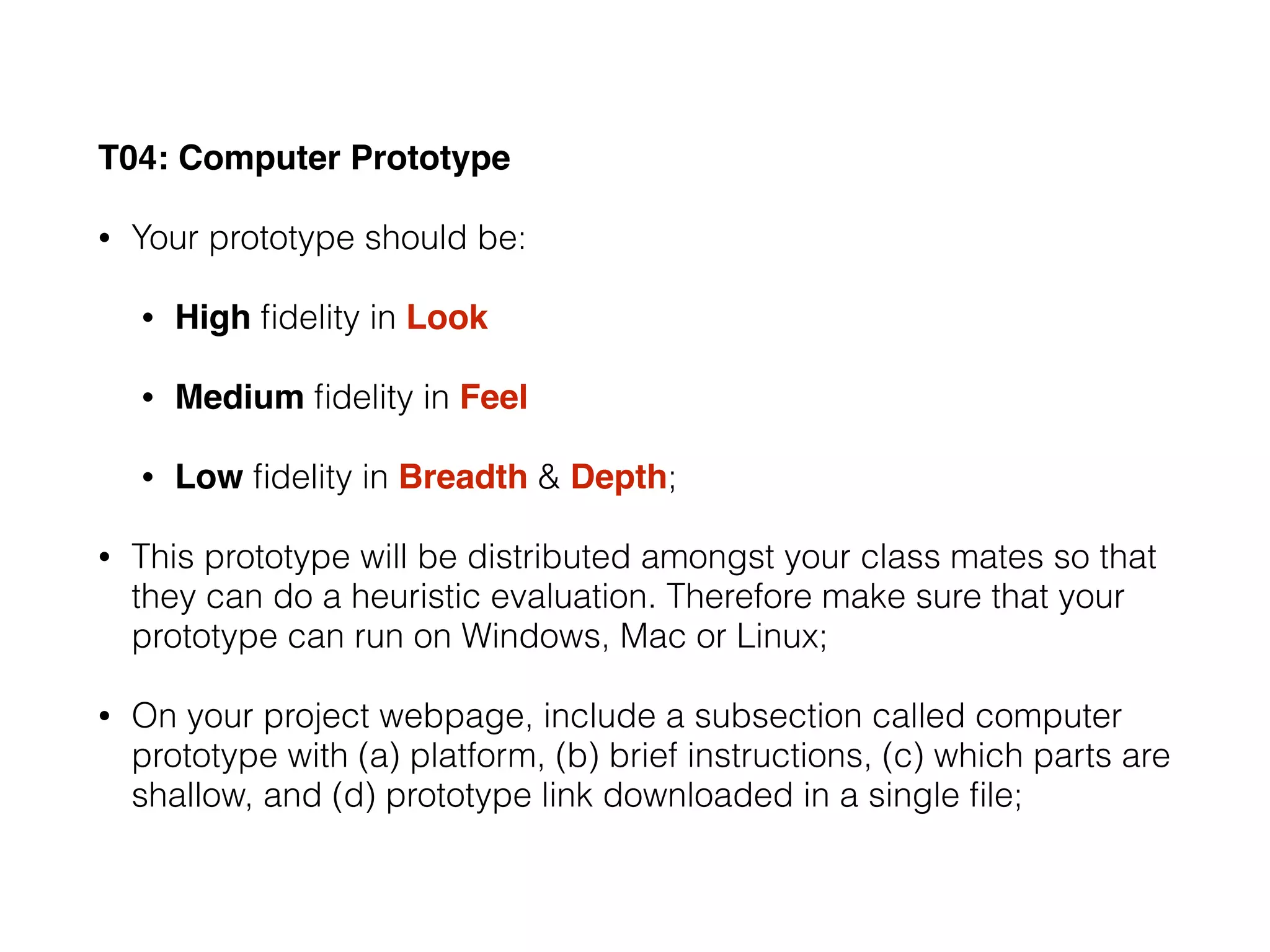 T04: Computer Prototype
• Your prototype should be:
• High ﬁdelity in Look
• Medium ﬁdelity in Feel
• Low ﬁdelity in Breadth & Depth;
• This prototype will be distributed amongst your class mates so that
they can do a heuristic evaluation. Therefore make sure that your
prototype can run on Windows, Mac or Linux;
• On your project webpage, include a subsection called computer
prototype with (a) platform, (b) brief instructions, (c) which parts are
shallow, and (d) prototype link downloaded in a single ﬁle;
 