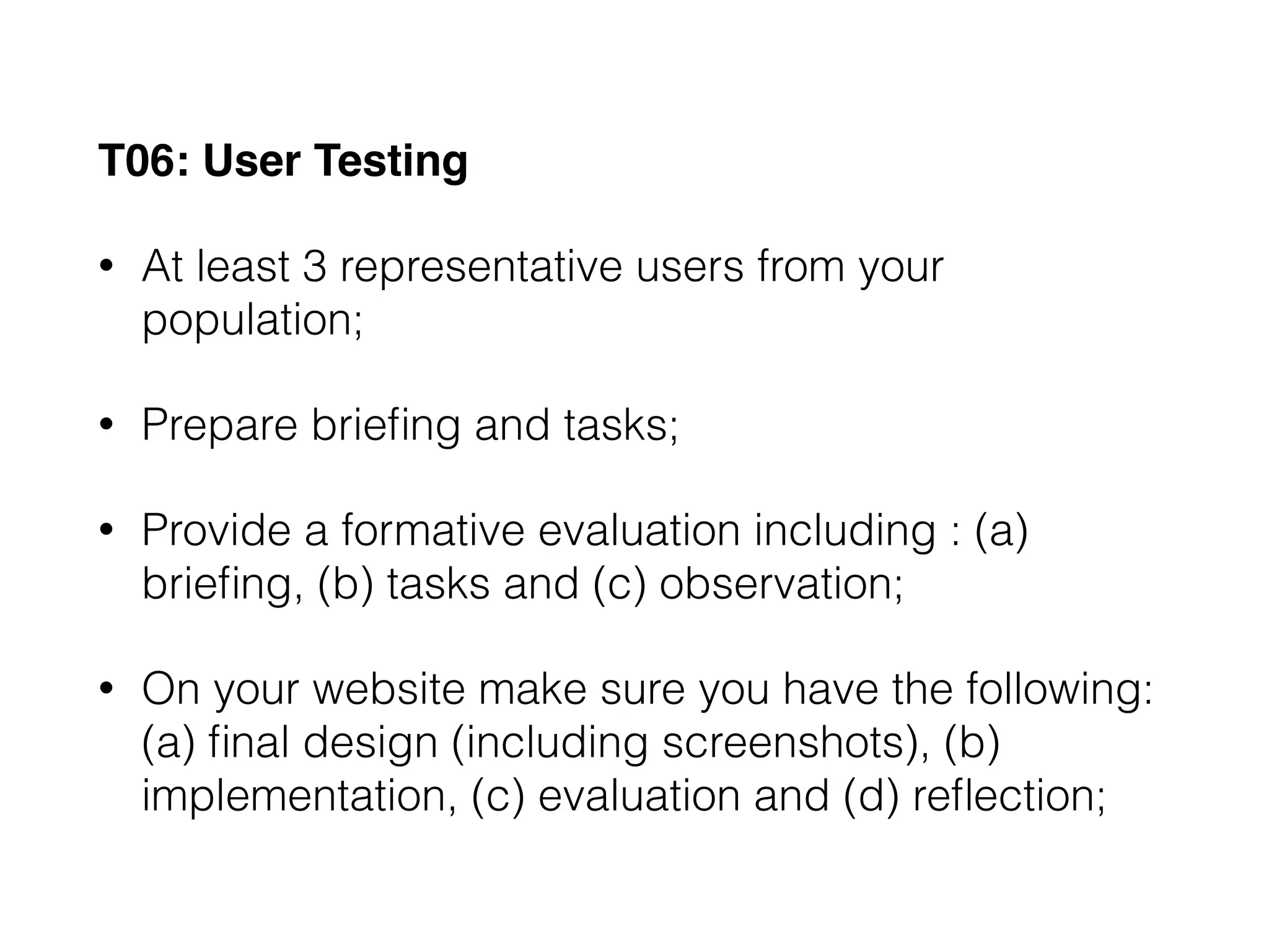 T06: User Testing
• At least 3 representative users from your
population;
• Prepare brieﬁng and tasks;
• Provide a formative evaluation including : (a)
brieﬁng, (b) tasks and (c) observation;
• On your website make sure you have the following:
(a) ﬁnal design (including screenshots), (b)
implementation, (c) evaluation and (d) reﬂection;
 