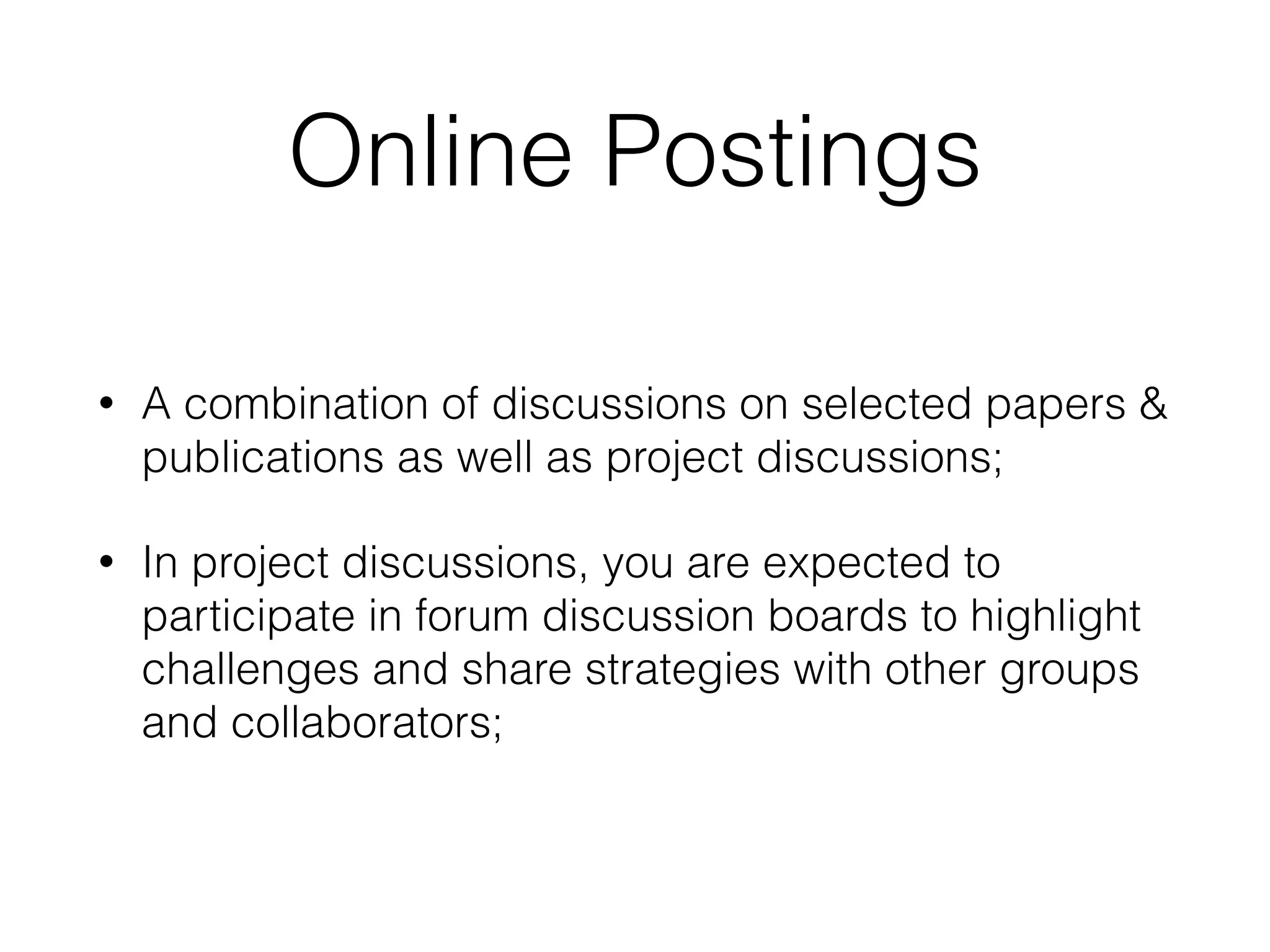 Online Postings
• A combination of discussions on selected papers &
publications as well as project discussions;
• In project discussions, you are expected to
participate in forum discussion boards to highlight
challenges and share strategies with other groups
and collaborators;
 