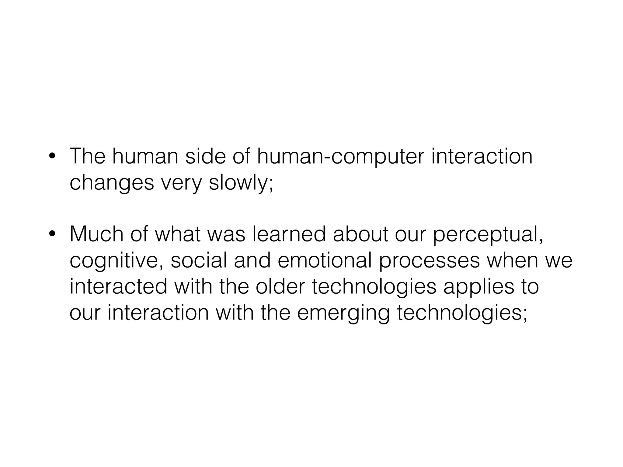 • The human side of human-computer interaction
changes very slowly;
• Much of what was learned about our perceptual,
cognitive, social and emotional processes when we
interacted with the older technologies applies to
our interaction with the emerging technologies;
 