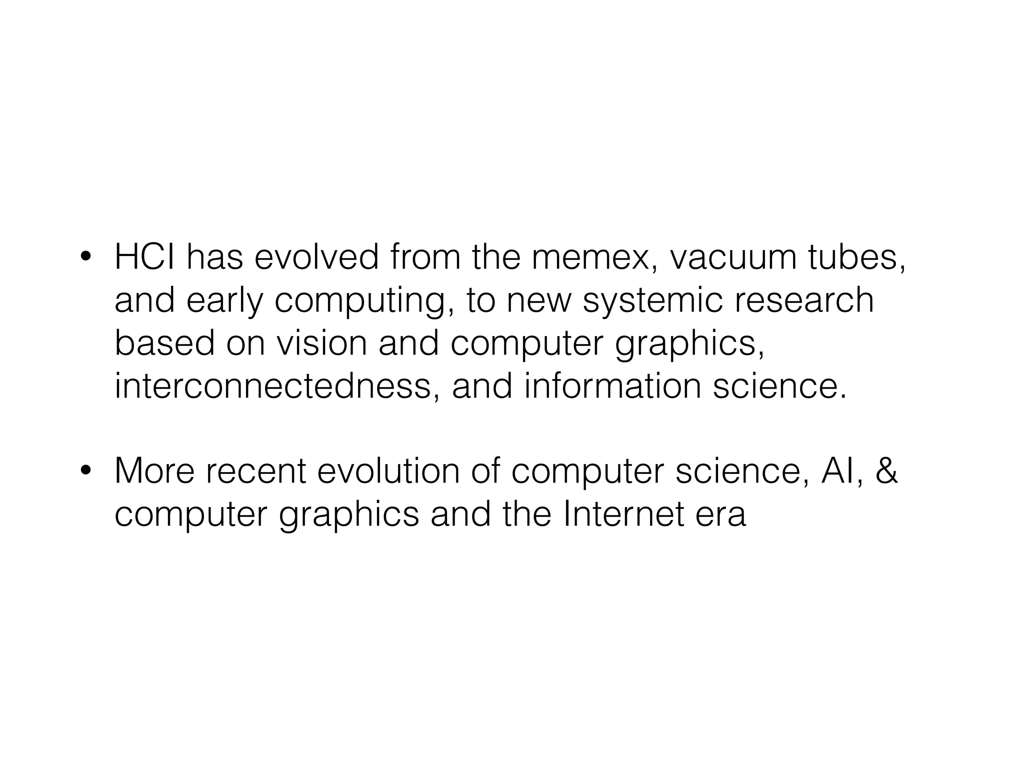 • HCI has evolved from the memex, vacuum tubes,
and early computing, to new systemic research
based on vision and computer graphics,
interconnectedness, and information science.
• More recent evolution of computer science, AI, &
computer graphics and the Internet era
 