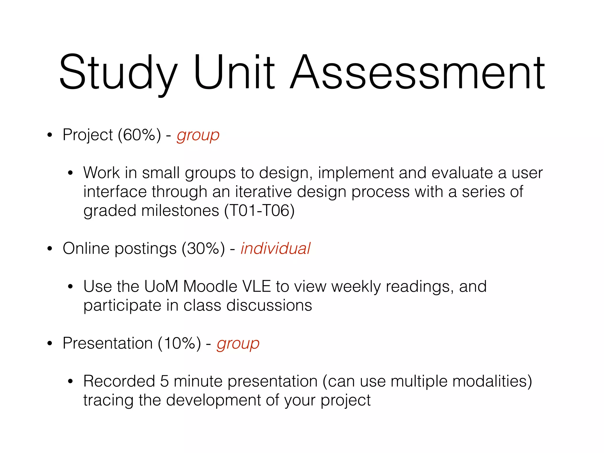 Study Unit Assessment
• Project (60%) - group
• Work in small groups to design, implement and evaluate a user
interface through an iterative design process with a series of
graded milestones (T01-T06)
• Online postings (30%) - individual
• Use the UoM Moodle VLE to view weekly readings, and
participate in class discussions
• Presentation (10%) - group
• Recorded 5 minute presentation (can use multiple modalities)
tracing the development of your project
 