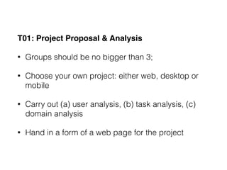 T01: Project Proposal & Analysis
• Groups should be no bigger than 3;
• Choose your own project: either web, desktop or
mobile
• Carry out (a) user analysis, (b) task analysis, (c)
domain analysis
• Hand in a form of a web page for the project
 