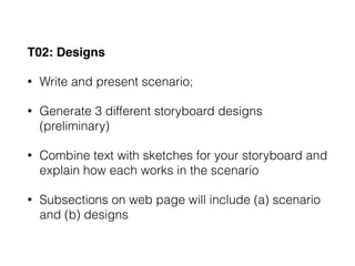 T02: Designs
• Write and present scenario;
• Generate 3 different storyboard designs
(preliminary)
• Combine text with sketches for your storyboard and
explain how each works in the scenario
• Subsections on web page will include (a) scenario
and (b) designs
 