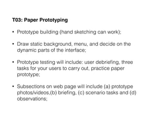 T03: Paper Prototyping
• Prototype building (hand sketching can work);
• Draw static background, menu, and decide on the
dynamic parts of the interface;
• Prototype testing will include: user debrieﬁng, three
tasks for your users to carry out, practice paper
prototype;
• Subsections on web page will include (a) prototype
photos/videos,(b) brieﬁng, (c) scenario tasks and (d)
observations;
 