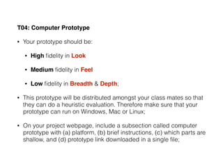 T04: Computer Prototype
• Your prototype should be:
• High ﬁdelity in Look
• Medium ﬁdelity in Feel
• Low ﬁdelity in Breadth & Depth;
• This prototype will be distributed amongst your class mates so that
they can do a heuristic evaluation. Therefore make sure that your
prototype can run on Windows, Mac or Linux;
• On your project webpage, include a subsection called computer
prototype with (a) platform, (b) brief instructions, (c) which parts are
shallow, and (d) prototype link downloaded in a single ﬁle;
 