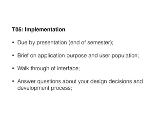 T05: Implementation
• Due by presentation (end of semester);
• Brief on application purpose and user population;
• Walk through of interface;
• Answer questions about your design decisions and
development process;
 