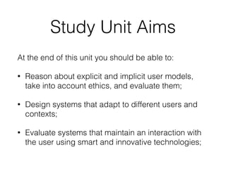Study Unit Aims
At the end of this unit you should be able to:
• Reason about explicit and implicit user models,
take into account ethics, and evaluate them;
• Design systems that adapt to different users and
contexts;
• Evaluate systems that maintain an interaction with
the user using smart and innovative technologies;
 