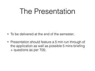 The Presentation
• To be delivered at the end of the semester;
• Presentation should feature a 5 min run through of
the application as well as possible 5 mins brieﬁng
+ questions as per T05;
 