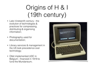 Origins of H & I
(19th century)
• Late nineteenth century - the
evolution of technologies &
practices for compressing,
distributing & organising
information;
• Photography used for
documentation;
• Library services & management in
the US took precedence over
technology;
• Otlet implemented UDC in
Belgium - ﬁnanced in 1919 to
fund the Mundaneum;
 