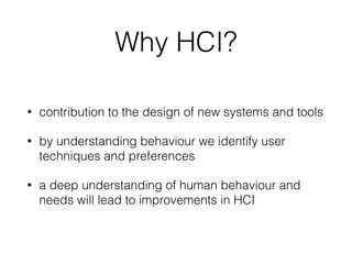 Why HCI?
• contribution to the design of new systems and tools
• by understanding behaviour we identify user
techniques and preferences
• a deep understanding of human behaviour and
needs will lead to improvements in HCI
 