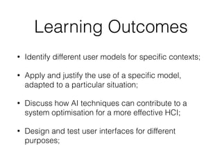 Learning Outcomes
• Identify different user models for speciﬁc contexts;
• Apply and justify the use of a speciﬁc model,
adapted to a particular situation;
• Discuss how AI techniques can contribute to a
system optimisation for a more effective HCI;
• Design and test user interfaces for different
purposes;
 