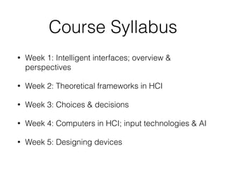 Course Syllabus
• Week 1: Intelligent interfaces; overview &
perspectives
• Week 2: Theoretical frameworks in HCI
• Week 3: Choices & decisions
• Week 4: Computers in HCI; input technologies & AI
• Week 5: Designing devices
 
