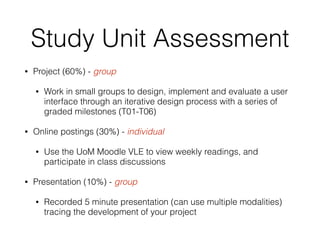 Study Unit Assessment
• Project (60%) - group
• Work in small groups to design, implement and evaluate a user
interface through an iterative design process with a series of
graded milestones (T01-T06)
• Online postings (30%) - individual
• Use the UoM Moodle VLE to view weekly readings, and
participate in class discussions
• Presentation (10%) - group
• Recorded 5 minute presentation (can use multiple modalities)
tracing the development of your project
 