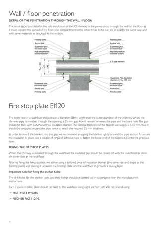 16
Wall / floor penetration
DETAIL OF THE PENETRATION THROUGH THE WALL / FLOOR
The most important detail in fire safe installation of the ICS chimney is the penetration through the wall or the floor as
it must prevent the spread of fire from one compartment to the other. It has to be carried in exactly the same way and
with same materials as descibed in this section.
The bore hole in a wall/floor should have a diameter 50mm larger than the outer diameter of the chimney.When the
chimney pipe is inserted through the opening, a 25 mm gap should remain between the pipe and the bore hole.The gap
should be filled with Superwool Plus insulation blanket.The nominal thickness of the blanket we supply is 12,5 mm, thus it
should be wrapped around the pipe twice to reach the required 25 mm thickness.
In order to insert the blanket into this gap, we recommend wrapping the blanket tightly around the pipe section.To secure
the insulation in place, use a couple of strips of adhesive tape to fasten the loose end of the superwool onto the previous
layer.
FIXING THE FIRESTOP PLATES
When the chimney is installed through the wall/floor, the insulated gap should be closed off with the solid firestop plates
on either side of the wall/floor.
Prior to fixing the firestop plate, we advise using a tailored piece of insulation blanket (the same size and shape as the
firestop plate) and placing it between the firestop plate and the wall/floor to provide a sealing layer.
Important note for fixing the anchor bolts:
The drill holes for the anchor bolts and their fixings should be carried out in accordance with the manufacturer’s
instructions.
Each 2-piece firestop plate should be fixed to the wall/floor using eight anchor bolts We recomend using:
• HILTI HST3 M10X80
• FISCHER FAZ II10/10.
Fire stop plate EI120
 