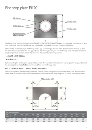 17
The fixing of the firestop plates can be alternatively carried out by means of threaded rods tightened from both sides with
nuts. In this case, the drill holes for inserting the threaded rods should be drilled through the wall/floor.
The diameter of the opening in the firestop plate is app. 1,0 mm larger than the outer diameter of the chimney to allow
for thermal expansion of the flue.The gap between the chimney’s outer pipe and the firestop plate should be sealed with
a high-temperature resistant sealant.We recomend the use of the following sealants:
• CASCO HEAT 1500 OR
• SIKASIL 670 F.
Before installing the firestop plate a patch of Superwool Plus blanket should be tailored according to the shape and size of
the firestop plate and installed between the wall/floor and the firestop plate.
Fire stop plate EI120
FIRE STOP PLATE (NON COMBUSTIBLE FLOOR/WALL)
This fire stop plate is used exclusively where the chimney passes through a non combustible floor / wall. The two halves
of the plate are located around the chimney section and fastened to the floor using bolts or screws provided by others.
Sizes of firestop plates
Ø ICS 25 80 100 130 150 180 200 230 250 300 350 400 450 500
Ø ICS 50 130 150 180 200 250 300 350 400 450
D FP 132 152 182 202 232 252 282 302 352 402 452 502 552
A 380 400 430 450 480 500 530 550 600 650 700 750 800
 