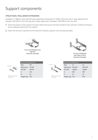 19
A
B
Type W1
A C
Types L1, L2
STRUCTURAL WALL BAND EXTENSIONS
Available in 3 different sizes.Type W1 gives adjustment of between 55-100mm from the wall. L1 gives adjustment of
between 100-250mm from the wall and L2 gives adjustment of between 100-440mm from the wall.
1. Once the position of the support has been determined, secure the back bracket to the wall with a method of fixing to
ensure adequate attachment and support.
2. Fasten the structural wall band to the extension brackets using the nuts and bolts provided.
Structural Wall Band with
Type W1
Extension Assembly Structural Wall Band
with Types L1 & L2
Extension Assembly
Structural wall band ext
Type W1
Adjustment 55-100
ICS SAP 101735
A 130
B 36
Weight (kg) 0.13
Structural wall band ext
Type L1 L2
Adjustment 100-250 100-440
ICS SAP 143846 143847
A 300 450
C 32 32
Weight (kg) 0.75 0.95
Wall fixing hole size
13mm dia
Wall fixing hole size
13mm dia
Support components
 