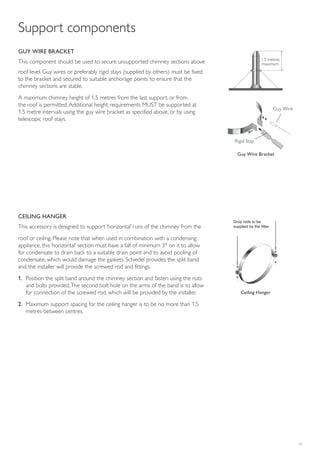 23
GUY WIRE BRACKET
This component should be used to secure unsupported chimney sections above
roof level. Guy wires or preferably rigid stays (supplied by others) must be fixed
to the bracket and secured to suitable anchorage points to ensure that the
chimney sections are stable.
A maximum chimney height of 1.5 metres from the last support, or from
the roof is permitted.Additional height requirements MUST be supported at
1.5 metre intervals using the guy wire bracket as specified above, or by using
telescopic roof stays.
Support components
CEILING HANGER
This accessory is designed to support ‘horizontal’ runs of the chimney from the
roof or ceiling. Please note that when used in combination with a condensing
appliance, this ‘horizontal’ section must have a fall of minimum 3° on it to allow
for condensate to drain back to a suitable drain point and to avoid pooling of
condensate, which would damage the gaskets. Schiedel provides the split band
and the installer will provide the screwed rod and fittings.
1. Position the split band around the chimney section and fasten using the nuts
and bolts provided.The second bolt hole on the arms of the band is to allow
for connection of the screwed rod, which will be provided by the installer.
2. Maximum support spacing for the ceiling hanger is to be no more than 1.5
metres between centres.
Ceiling Hanger
Drop rods to be
supplied by the fitter
1.5 metres
maximum
Guy Wire Bracket
Guy Wire
Rigid Stay
 