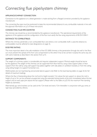 5
Connecting flue pipe/system chimney
APPLIANCE/CHIMNEY CONNECTION
Connection to the appliance on a diesel generator is made starting from a flanged connector provided by the appliance
manufacturer.
The connecting flue pipe must be positioned to keep the recommended distance to any combustible materials in line with
the approval information on p.3 of these instructions.
CONNECTING FLUE PIPE DIAMETER
The chimney size should be as recommended by the appliance manufacturer. The operational requirements of the
appliance of the appliance and the configuration of the flue must satisfy the flue sizing requirements of BS EN13384-1
DISTANCE TO COMBUSTIBLES
Where the chimney penetrates a non combustible floor and where a non combustible shaft is used, the distance to
combustables must be adhered to (see designations on page 3).
EI120 FIRE RATING
The most important detail in fire safe installation of the ICS 5000 chimney is the penetration through the wall or the floor
as it must prevent the spread of fire from one compartment to the other. It has to be carried in exactly the same way and
with same materials as described in the section from p.15.
SUPPORT COMPONENTS
The weight of a chimney system is considerable and requires independent support. Minimal weight should be borne
by the appliance.The weight of the chimney can be supported from floor level by using a base support plate, or floor
support; from the wall by using wall support top plates together with side plates or cantilever brackets, or from the ceiling
using ceiling hangers to support horizontal runs.
Wall brackets are non load bearing and provide lateral support only. Refer to the load bearing tables on page 26 for full
details of maximum loadings.
Where the flue is freestanding above the roof and its height exceeds 1.5m above the last support or above the roof, a
height of up to 3m can be achieved unsupported using the extended locking bands at the joint immediately below the last
support and on each pipe joint above the last support. (Please refer to the table on p.25 for the maximum free standing
heights by diameter).
Alternatively guy wire brackets can be used at the 1.5m level and every 1.5m thereafter in conjunction with guy wires, or
rigid stays (provided by others).
 