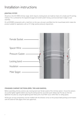 6
Installation instructions
JOINTING SYSTEM
All joints in the ICS 5000 chimney range, which require a locking band, are made by means of a simple push fit jointing
method. This is achieved by the engineered spigot and socket system having a pronounced lead-in-edge to ease
assembly.
On all ICS5000 components with a male form on the case, a lip seal is pre-fitted into the inward bead, which makes the
product suitable for applications with an H1 (High positive pressure) requirement.
STANDARD CHIMNEY SECTIONS (PIPES, TEES AND ELBOWS)
Before assembling chimney sections, slip a locking band over female socket of the chimney section. Ensure the sections
are pushed tightly together, before securing the locking band by use of the quick release clip.The clip can then be
tightened into place by using the tightening bolt. Note:-joints must NOT occur within floor or ceiling spaces.
All flue gas carrying components must be installed with the direction arrow on the product label pointing to termination
with the external male spigot of the case uppermost.
Female Socket
Spacer Wire
Insulation
Pressure Gasket
Male Spigot
Locking band
 