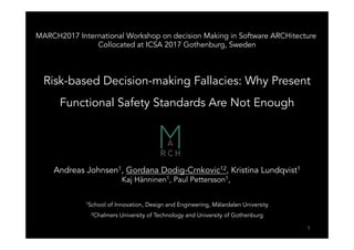 MARCH2017 International Workshop on decision Making in Software ARCHitecture
Collocated at ICSA 2017 Gothenburg, Sweden
Risk-based Decision-making Fallacies: Why Present
Functional Safety Standards Are Not Enough
Andreas Johnsen1, Gordana Dodig-Crnkovic12, Kristina Lundqvist1
Kaj Hänninen1, Paul Pettersson1,
1School of Innovation, Design and Engineering, Mälardalen University
2Chalmers University of Technology and University of Gothenburg
1
 