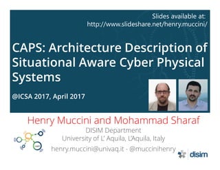 CAPS: Architecture Description of
Situational Aware Cyber Physical
Systems
@ICSA 2017, April 2017
Henry Muccini and Mohammad Sharaf
DISIM Department
University of L’ Aquila, L’Aquila, Italy
henry.muccini@univaq.it - @muccinihenry
Slides available at:
http://www.slideshare.net/henry.muccini/
 