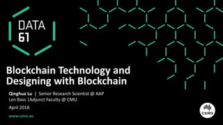 www.csiro.au
Blockchain Technology and
Designing with Blockchain
Qinghua Lu | Senior Research Scientist @ AAP
Len Bass |Adjunct Faculty @ CMU
April 2018
 