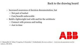 Back to the drawing board
› Increased awareness of decision documentation, but
• Not part of toolset
• Cost/benefit unfavorable
› Build a lightweight tool with and for the architects
• Connect with process and tooling
• Just in time
C. Manteuffel, D. Tofan, P. Avgeriou, H. Koziolek, T. Goldschmidt, Decision architect – A decision documentation tool for
industry, JSS 2016.
 