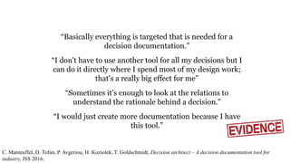 “Basically everything is targeted that is needed for a
decision documentation.”
“I don't have to use another tool for all my decisions but I
can do it directly where I spend most of my design work;
that's a really big effect for me”
“Sometimes it’s enough to look at the relations to
understand the rationale behind a decision.”
“I would just create more documentation because I have
this tool.”
C. Manteuffel, D. Tofan, P. Avgeriou, H. Koziolek, T. Goldschmidt, Decision architect – A decision documentation tool for
industry, JSS 2016.
 