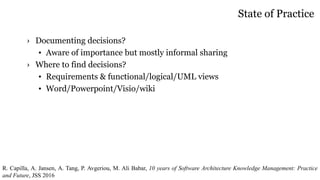 State of Practice
› Documenting decisions?
• Aware of importance but mostly informal sharing
› Where to find decisions?
• Requirements & functional/logical/UML views
• Word/Powerpoint/Visio/wiki
R. Capilla, A. Jansen, A. Tang, P. Avgeriou, M. Ali Babar, 10 years of Software Architecture Knowledge Management: Practice
and Future, JSS 2016
 