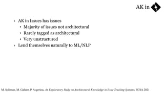 › AK in Issues has issues
• Majority of issues not architectural
• Rarely tagged as architectural
• Very unstructured
› Lend themselves naturally to ML/NLP
M. Soliman, M. Galster, P. Avgeriou, An Exploratory Study on Architectural Knowledge in Issue Tracking Systems, ECSA 2021
AK in
 