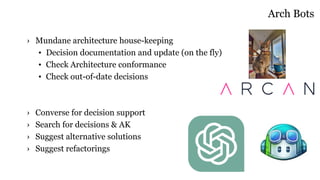 Arch Bots
› Mundane architecture house-keeping
• Decision documentation and update (on the fly)
• Check Architecture conformance
• Check out-of-date decisions
› Converse for decision support
› Search for decisions & AK
› Suggest alternative solutions
› Suggest refactorings
 
