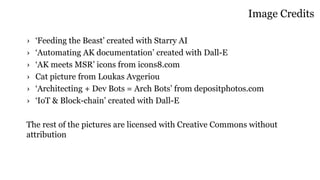 Image Credits
› ‘Feeding the Beast’ created with Starry AI
› ‘Automating AK documentation’ created with Dall-E
› ‘AK meets MSR’ icons from icons8.com
› Cat picture from Loukas Avgeriou
› ‘Architecting + Dev Bots = Arch Bots’ from depositphotos.com
› ‘IoT & Block-chain’ created with Dall-E
The rest of the pictures are licensed with Creative Commons without
attribution
 