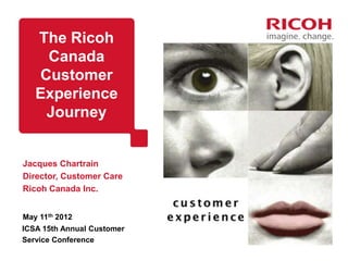The Ricoh
    Canada
   Customer
   Experience
    Journey


Jacques Chartrain
Director, Customer Care
Ricoh Canada Inc.


May 11th 2012
ICSA 15th Annual Customer
Service Conference
 