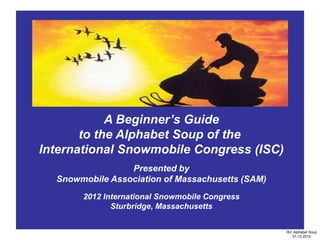 A Beginner’s Guide
       to the Alphabet Soup of the
International Snowmobile Congress (ISC)
                 Presented by
  Snowmobile Association of Massachusetts (SAM)
       2012 International Snowmobile Congress
              Sturbridge, Massachusetts


                                                  ISC Alphabet Soup
                                                     01-12-2012
 