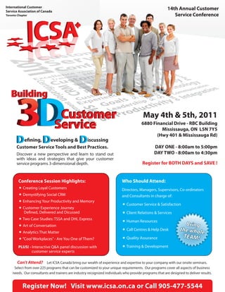 14th Annual Customer
                                                                                                        Service Conference




                                                                                     May 4th & 5th, 2011
                                                                                    6880 Financial Drive - RBC Building
                                                                                             Mississauga, ON L5N 7Y5
                                                                                           (Hwy 401 & Mississauga Rd)
       e ning,          eveloping &             iscussing
  Customer Service Tools and Best Practices.                                                DAY ONE - 8:00am to 5:00pm
  Discover a new perspective and learn to stand out                                         DAY TWO - 8:00am to 4:30pm
  with ideas and strategies that give your customer
  service programs 3-dimensional depth.                                             Register for BOTH DAYS and SAVE !


   Conference Session Highlights:                                      Who Should Attend:
    Creating Loyal Customers                                          Directors, Managers, Supervisors, Co-ordinators
    Demystifying Social CRM                                           and Consultants in charge of:
    Enhancing Your Productivity and Memory
                                                                        Customer Service & Satisfaction
    Customer Experience Journey
     De ned, Delivered and Dicussed                                     Client Relations & Services
    Two Case Studies: TSSA and DHL Express
                                                                        Human Resources
    Art of Conversation
                                                                        Call Centres & Help Desk
    Analytics That Matter
    “Cool Workplaces” - Are You One of Them?                           Quality Assurance

   PLUS! - Interactive Q&A panel discussion with                        Training & Development
           customer service experts

   Can’t Attend? Let ICSA Canada bring our wealth of experience and expertise to your company with our onsite seminars.
 Select from over 225 programs that can be customized to your unique requirements. Our programs cover all aspects of business
needs. Our consultants and trainers are industry recognized individuals who provide programs that are designed to deliver results.


      Register Now! Visit www.icsa.on.ca or Call 905-477-5544
 