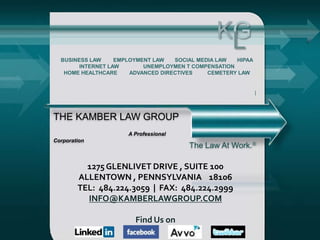 KG
                                                 L
  BUSINESS LAW     EMPLOYMENT LAW   SOCIAL MEDIA LAW  HIPAA
        INTERNET LAW       UNEMPLOYMEN T COMPENSATION
   HOME HEALTHCARE     ADVANCED DIRECTIVES    CEMETERY LAW




THE KAMBER LAW GROUP
                      A Professional
Corporation
                                        The Law At Work.

          1275 GLENLIVET DRIVE , SUITE 100
        ALLENTOWN , PENNSYLVANIA 18106
        TEL: 484.224.3059 | FAX: 484.224.2999
          INFO@KAMBERLAWGROUP.COM

                        Find Us on
 