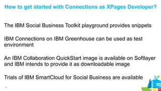 18
How to get started with Connections as XPages Developer?
The IBM Social Business Toolkit playground provides snippets
IBM Connections on IBM Greenhouse can be used as test
environment
An IBM Collaboration QuickStart image is available on Softlayer
and IBM intends to provide it as downloadable image
Trials of IBM SmartCloud for Social Business are available
 