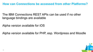 20
How can Connections be accessed from other Platforms?
The IBM Connections REST APIs can be used if no other
language bindings are available
Alpha version available for iOS
Alpha version available for PHP, esp. Wordpress and Moodle
 