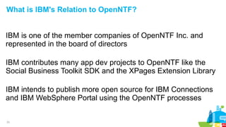 23
What is IBM's Relation to OpenNTF?
IBM is one of the member companies of OpenNTF Inc. and
represented in the board of directors
IBM contributes many app dev projects to OpenNTF like the
Social Business Toolkit SDK and the XPages Extension Library
IBM intends to publish more open source for IBM Connections
and IBM WebSphere Portal using the OpenNTF processes
 