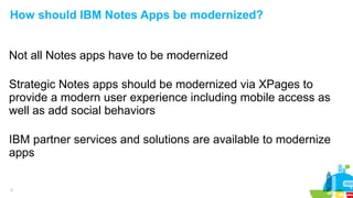 7
How should IBM Notes Apps be modernized?
Not all Notes apps have to be modernized
Strategic Notes apps should be modernized via XPages to
provide a modern user experience including mobile access as
well as add social behaviors
IBM partner services and solutions are available to modernize
apps
 