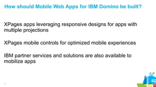 8
How should Mobile Web Apps for IBM Domino be built?
XPages apps leveraging responsive designs for apps with
multiple projections
XPages mobile controls for optimized mobile experiences
IBM partner services and solutions are also available to
mobilize apps
 