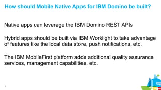 9
How should Mobile Native Apps for IBM Domino be built?
Native apps can leverage the IBM Domino REST APIs
Hybrid apps should be built via IBM Worklight to take advantage
of features like the local data store, push notifications, etc.
The IBM MobileFirst platform adds additional quality assurance
services, management capabilities, etc.
 