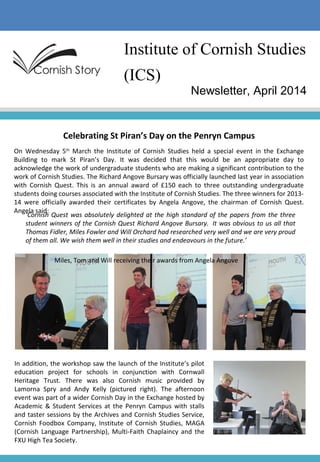 Institute of Cornish Studies
(ICS)
Newsletter, April 2014
Celebrating St Piran’s Day on the Penryn Campus
On Wednesday 5th
March the Institute of Cornish Studies held a special event in the Exchange
Building to mark St Piran’s Day. It was decided that this would be an appropriate day to
acknowledge the work of undergraduate students who are making a significant contribution to the
work of Cornish Studies. The Richard Angove Bursary was officially launched last year in association
with Cornish Quest. This is an annual award of £150 each to three outstanding undergraduate
students doing courses associated with the Institute of Cornish Studies. The three winners for 2013-
14 were officially awarded their certificates by Angela Angove, the chairman of Cornish Quest.
Angela said:
‘Cornish Quest was absolutely delighted at the high standard of the papers from the three
student winners of the Cornish Quest Richard Angove Bursary. It was obvious to us all that
Thomas Fidler, Miles Fowler and Will Orchard had researched very well and we are very proud
of them all. We wish them well in their studies and endeavours in the future.’
Miles, Tom and Will receiving their awards from Angela Angove
In addition, the workshop saw the launch of the Institute’s pilot
education project for schools in conjunction with Cornwall
Heritage Trust. There was also Cornish music provided by
Lamorna Spry and Andy Kelly (pictured right). The afternoon
event was part of a wider Cornish Day in the Exchange hosted by
Academic & Student Services at the Penryn Campus with stalls
and taster sessions by the Archives and Cornish Studies Service,
Cornish Foodbox Company, Institute of Cornish Studies, MAGA
(Cornish Language Partnership), Multi-Faith Chaplaincy and the
FXU High Tea Society.
 