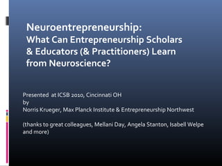 Neuroentrepreneurship:
 What Can Entrepreneurship Scholars
 & Educators (& Practitioners) Learn
 from Neuroscience?


Presented at ICSB 2010, Cincinnati OH
by
Norris Krueger, Max Planck Institute & Entrepreneurship Northwest

(thanks to great colleagues, Mellani Day, Angela Stanton, Isabell Welpe
and more)
 