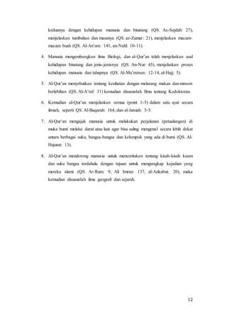 12
keduanya dengan kehidupan manusia dan binatang (QS. As-Sajdah: 27),
menjelaskan tumbuhan dan masanya (QS. az-Zumar: 21), menjelaskan macam-
macam buah (QS. Al-An’am: 141, an-Nahl: 10-11).
4. Manusia mengembangkan ilmu Biologi, dan al-Qur’an telah menjelaskan asal
kehidupan binatang dan jenis-jenisnya (QS. An-Nur: 45), menjelaskan proses
kehidupan manusia dan tahapnya (QS. Al-Mu’minun: 12-14, al-Hajj: 5).
5. Al-Qur’an menyebutkan tentang kesihatan dengan melarang makan dan minum
berlebihan (QS. Al-A’raf: 31) kemudian disusunlah Ilmu tentang Kedoktoran.
6. Kemudian al-Qur’an menjelaskan semua (point 1-5) dalam satu ayat secara
ilmiah, seperti QS. Al-Baqarah: 164, dan al-Jatsiah: 3-5.
7. Al-Qur’an mengajak manusia untuk melakukan perjalanan (petualangan) di
muka bumi melalui darat atau laut agar bisa saling mengenal secara lebih dekat
antara berbagai suku, bangsa-bangsa dan kelompok yang ada di bumi (QS. Al-
Hujurat: 13).
8. Al-Qur’an mendorong manusia untuk menceritakan tentang kisah-kisah kaum
dan suku bangsa terdahulu dengan tujuan untuk mengungkap kejadian yang
mereka alami (QS. Ar-Rum: 9, Ali Imran: 137, al-Ankabut: 20), maka
kemudian disusunlah ilmu geografi dan sejarah.
 