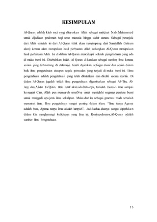 15
KESIMPULAN
Al-Quran adalah kitab suci yang diturunkan Allah sebagai mukjizat Nabi Muhammad
untuk dijadikan pedoman bagi umat manusia hingga akhir zaman. Sebagai petunjuk
dari Allah tentulah isi dari Al Quran tidak akan menyimpang dari Sunatullah (hukum
alam) kerana alam merupakan hasil perbuatan Allah sedangkan Al-Quran merupakan
hasil perkataan Allah. Isi di dalam Al-Quran mencakupi seluruh pengetahuan yang ada
di muka bumi ini. Disebabkan itulah Al-Quran di katakan sebagai sumber ilmu kerana
semua yang terkandung di dalamnya boleh dijadikan sebagai dasar dan acuan dalam
baik ilmu pengetahuan ataupun segala persoalan yang terjadi di muka bumi ini. Ilmu
pengetahuan adalah pengetahuan yang telah dibuktikan dan diteliti secara teoritis. Di
dalam Al-Quran jugalah istilah ilmu pengetahuan digambarkan sebagai Al-‘Ilm, Al-
Aql, dan Afalaa Ta’Qilun. Ilmu tidak akan ada batasnya, teruslah mencari ilmu sampai
ke negeri Cina. Allah pun menyuruh umatNya untuk menjelahi segenap penjuru bumi
untuk menggali apa jenis ilmu sekalipun. Maka dari itu sebagai generasi muda teruslah
menuntut ilmu. Ilmu pengetahuan sangat penting dalam islam. “Ilmu tanpa Agama
adalah buta, Agama tanpa ilmu adalah lumpuh”. Jadi kedua-duanya sangat diperlukan
dalam kita mengharungi kehidupan yang fana ini. Kesimpulannya,Al-Quran adalah
sumber Ilmu Pengetahuan.
 