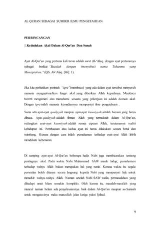 9
AL QURAN SEBAGAI SUMBER ILMU PENGETAHUAN
PERBINCANGAN
1.Kedudukan Akal Dalam Al-Qur’an Dan Sunah
Ayat Al-Qur’an yang pertama kali turun adalah surat Al-‘Alaq, dengan ayat pertamanya
sebagai berikut “Bacalah dengan (menyebut) nama Tuhanmu yang
Menciptakan.” (QS. Al-‘Alaq [96]: 1).
Jika kita perhatikan perintah “iqra”(membaca) yang ada dalam ayat tersebut menyuruh
manusia mengoptimalkan fungsi akal yang diberikan Allah kepadanya. Membaca
bererti mengamati dan mamahami sesuatu yang pekerjaan ini adalah domain akal.
Dengan iqra inilah manusia kemudiannya mempunyai ilmu pengetahuan .
Sama ada ayat-ayat qauliyyah maupun ayat-ayat kauniyyah adalah bacaan yang harus
dibaca. Ayat qauliyyah adalah firman Allah yang termaktub dalam Al-Qur’an,
sedangkan ayat-ayat kauniyyah adalah semua ciptaan Allah, terutamanya realiti
kehidupan ini. Pembacaan atas kedua ayat ini harus dilakukan secara betul dan
seimbang. Kerana dengan cara inilah pemahaman terhadap ayat-ayat Allah lebih
mendekati kebenaran.
Di samping ayat-ayat Al-Qur’an beberapa hadis Nabi juga membicarakan tentang
pentingnya akal. Pada waktu Nabi Muhammad SAW masih hidup, pemahaman
terhadap wahyu Allah bukan merupakan hal yang rumit. Kerana waktu itu segala
persoalan boleh ditanya secara langsung kepada Nabi yang mempunyai hak untuk
menafsir wahyu-wahyu Allah. Namun setelah Nabi SAW wafat, permasalahan yang
dihadapi umat Islam semakin kompleks. Oleh karena itu, masalah-masalah yang
muncul namun belum ada penyelesaiannya baik dalam Al-Qur’an maupun as-Sunnah
untuk mengatasinya maka muncullah jalan ketiga yakni Ijtihad.
 
