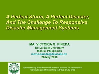 A Perfect Storm, A Perfect Disaster, And The Challenge To Responsive Disaster Management Systems  MA. VICTORIA G. PINEDA De La Salle University Manila, Philippines [email_address]   26 May 2010 