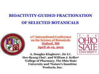 BIOACTIVITY-GUIDED FRACTIONATION
    OF SELECTED BOTANICALS


          11th International Conference
           on the Science of Botanicals
                 Oxford, MS
               April 16-19, 2012

          A. Douglas Kinghorn1, Jie Li1,
     Hee-Byung Chai1, and William J. Keller2
      1College of Pharmacy, The Ohio State

        University and 2Nature’s Sunshine
                   Products, Inc.
 